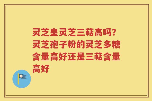 灵芝皇灵芝三萜高吗？灵芝孢子粉的灵芝多糖含量高好还是三萜含量高好