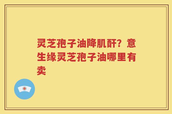 灵芝孢子油降肌酐？意生缘灵芝孢子油哪里有卖