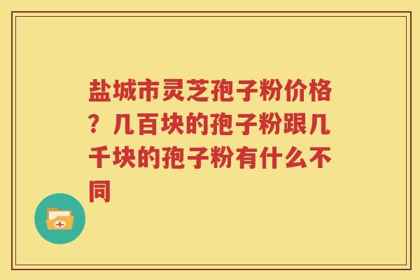 盐城市灵芝孢子粉价格？几百块的孢子粉跟几千块的孢子粉有什么不同