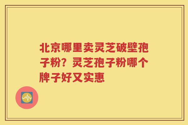 北京哪里卖灵芝破壁孢子粉？灵芝孢子粉哪个牌子好又实惠