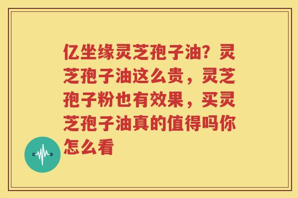 亿坐缘灵芝孢子油？灵芝孢子油这么贵，灵芝孢子粉也有效果，买灵芝孢子油真的值得吗你怎么看
