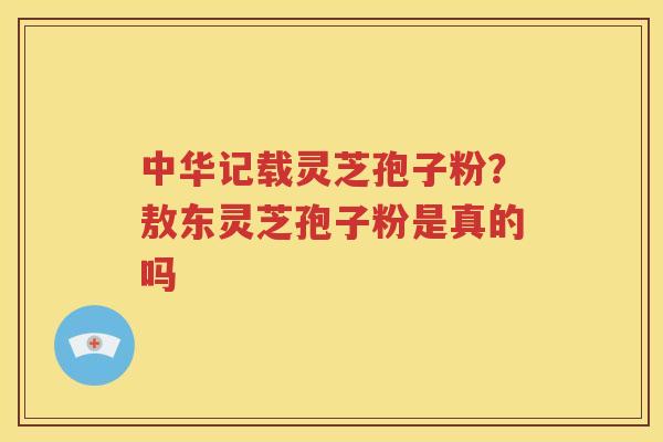 中华记载灵芝孢子粉？敖东灵芝孢子粉是真的吗