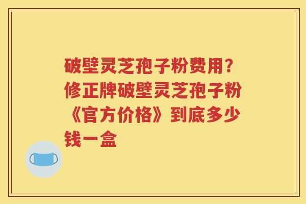 破壁灵芝孢子粉费用？修正牌破壁灵芝孢子粉《官方价格》到底多少钱一盒