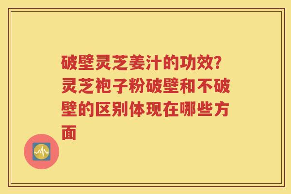 破壁灵芝姜汁的功效？灵芝袍子粉破壁和不破壁的区别体现在哪些方面