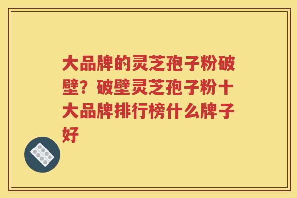 大品牌的灵芝孢子粉破壁？破壁灵芝孢子粉十大品牌排行榜什么牌子好