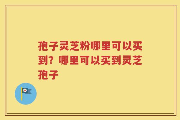 孢子灵芝粉哪里可以买到？哪里可以买到灵芝孢子