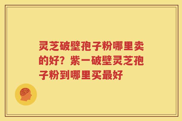 灵芝破壁孢子粉哪里卖的好？紫一破壁灵芝孢子粉到哪里买最好