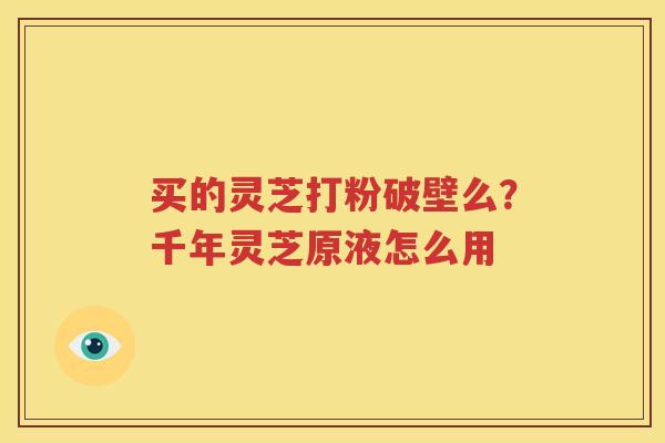 买的灵芝打粉破壁么？千年灵芝原液怎么用