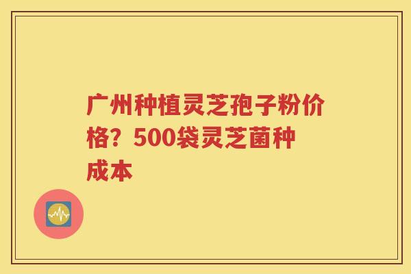 广州种植灵芝孢子粉价格？500袋灵芝菌种成本
