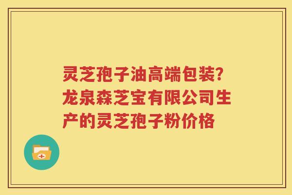 灵芝孢子油高端包装？龙泉森芝宝有限公司生产的灵芝孢子粉价格