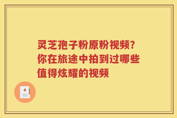 灵芝孢子粉原粉视频？你在旅途中拍到过哪些值得炫耀的视频
