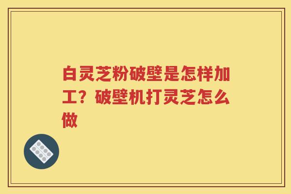白灵芝粉破壁是怎样加工？破壁机打灵芝怎么做