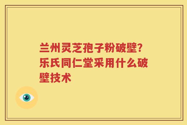 兰州灵芝孢子粉破壁？乐氏同仁堂采用什么破壁技术