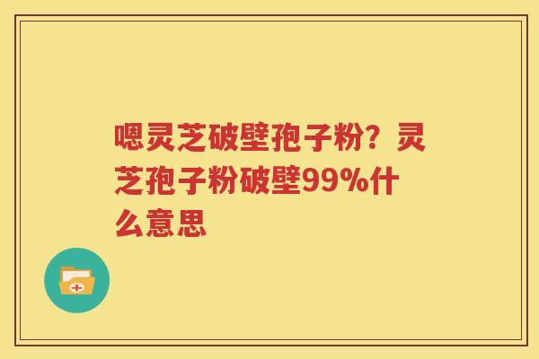 嗯灵芝破壁孢子粉？灵芝孢子粉破壁99%什么意思