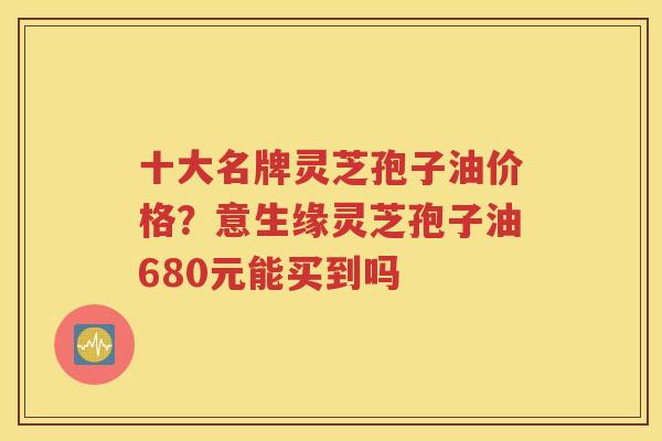 十大名牌灵芝孢子油价格？意生缘灵芝孢子油680元能买到吗