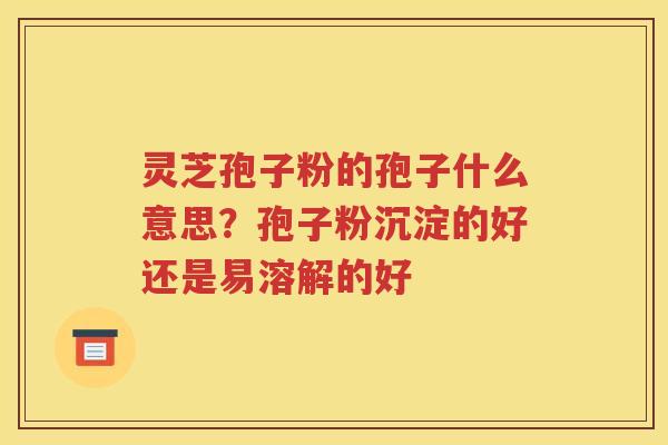 灵芝孢子粉的孢子什么意思？孢子粉沉淀的好还是易溶解的好