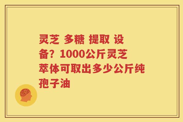 灵芝 多糖 提取 设备？1000公斤灵芝萃体可取出多少公斤纯孢子油