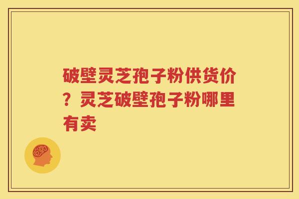 破壁灵芝孢子粉供货价？灵芝破壁孢子粉哪里有卖