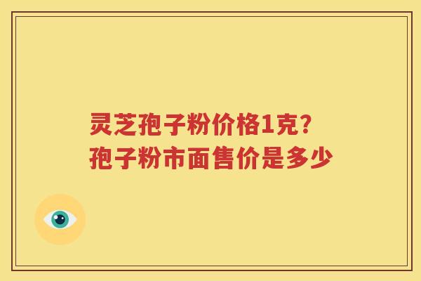 灵芝孢子粉价格1克？孢子粉市面售价是多少