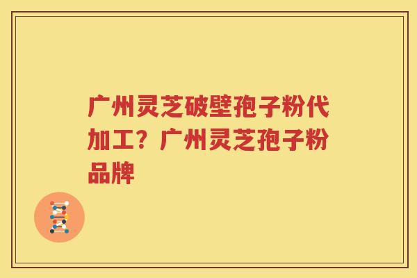 广州灵芝破壁孢子粉代加工？广州灵芝孢子粉品牌