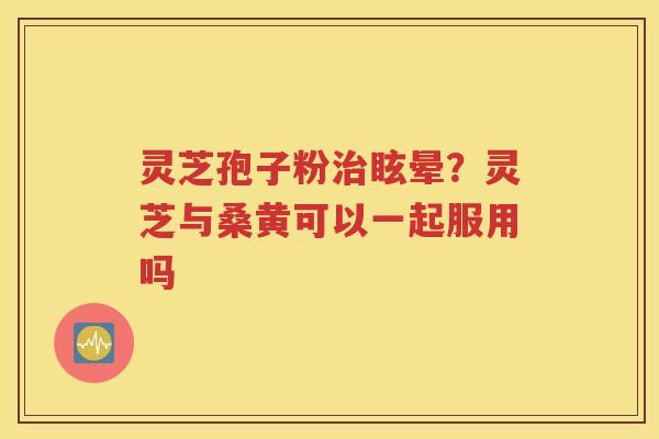 灵芝孢子粉治眩晕？灵芝与桑黄可以一起服用吗