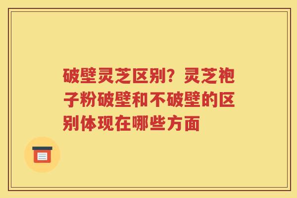 破壁灵芝区别？灵芝袍子粉破壁和不破壁的区别体现在哪些方面