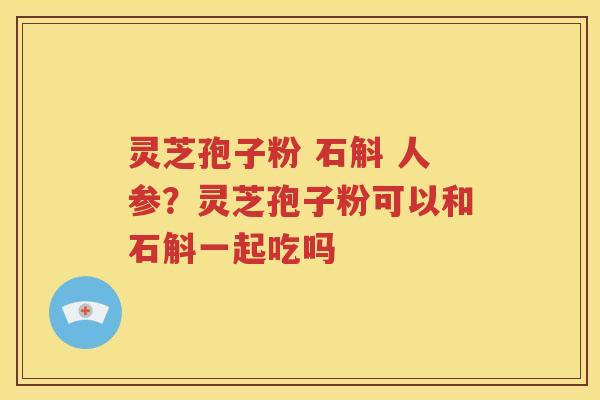 灵芝孢子粉 石斛 人参？灵芝孢子粉可以和石斛一起吃吗