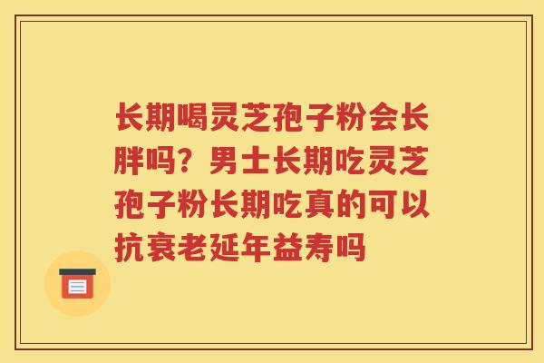 长期喝灵芝孢子粉会长胖吗？男士长期吃灵芝孢子粉长期吃真的可以抗衰老延年益寿吗