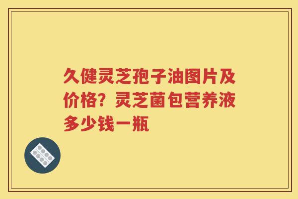 久健灵芝孢子油图片及价格？灵芝菌包营养液多少钱一瓶