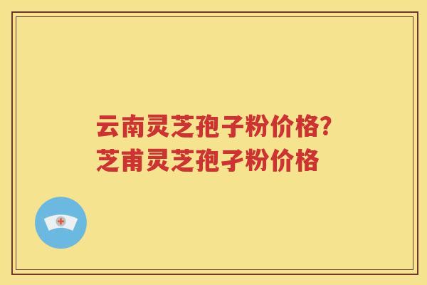 云南灵芝孢子粉价格？芝甫灵芝孢孑粉价格