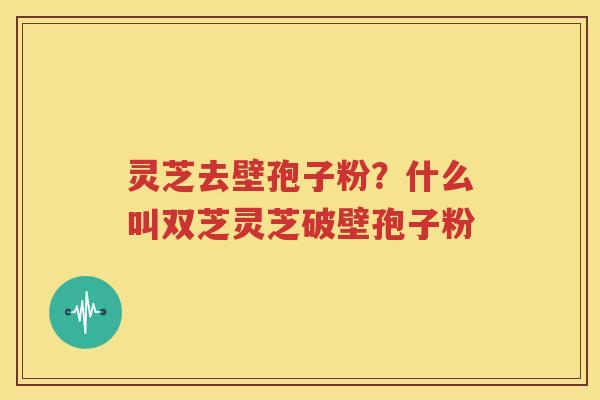 灵芝去壁孢子粉？什么叫双芝灵芝破壁孢子粉