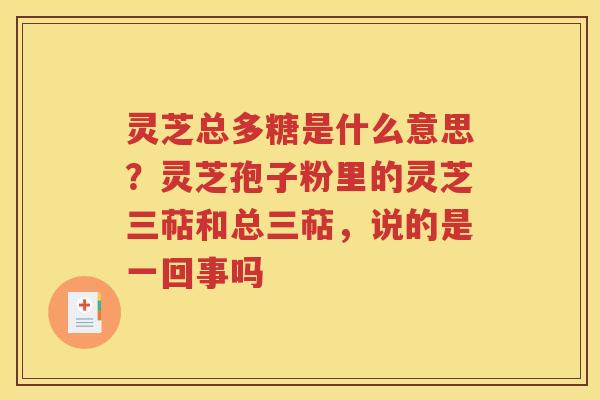 灵芝总多糖是什么意思？灵芝孢子粉里的灵芝三萜和总三萜，说的是一回事吗