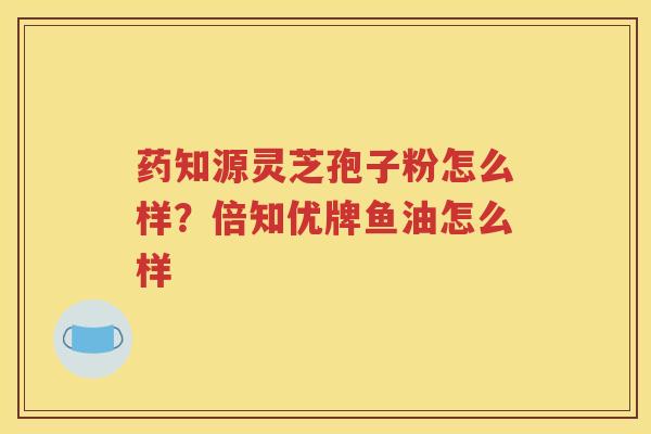 药知源灵芝孢子粉怎么样？倍知优牌鱼油怎么样
