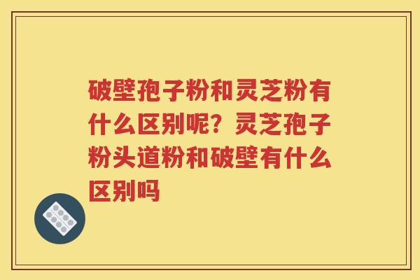 破壁孢子粉和灵芝粉有什么区别呢？灵芝孢子粉头道粉和破壁有什么区别吗