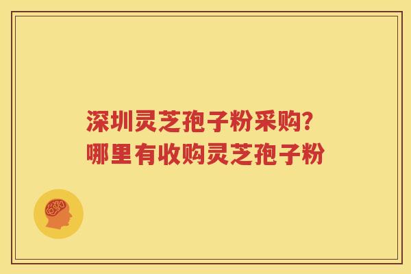 深圳灵芝孢子粉采购？哪里有收购灵芝孢子粉