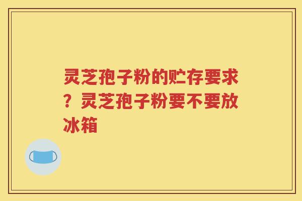 灵芝孢子粉的贮存要求？灵芝孢子粉要不要放冰箱