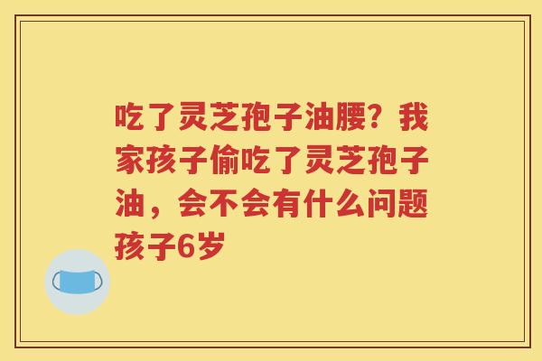 吃了灵芝孢子油腰？我家孩子偷吃了灵芝孢子油，会不会有什么问题孩子6岁