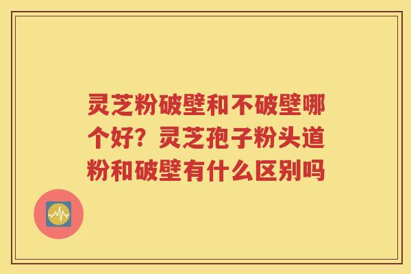 灵芝粉破壁和不破壁哪个好？灵芝孢子粉头道粉和破壁有什么区别吗