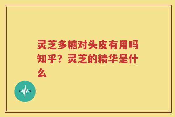 灵芝多糖对头皮有用吗知乎？灵芝的精华是什么