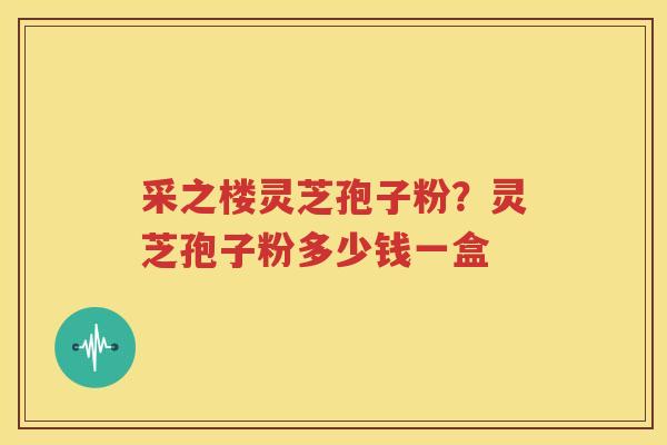采之楼灵芝孢子粉？灵芝孢子粉多少钱一盒