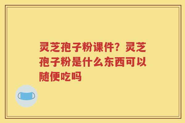 灵芝孢子粉课件？灵芝孢子粉是什么东西可以随便吃吗