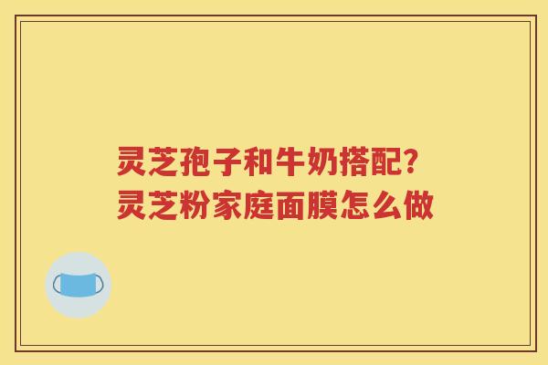 灵芝孢子和牛奶搭配？灵芝粉家庭面膜怎么做