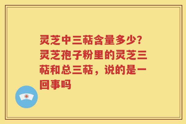 灵芝中三萜含量多少？灵芝孢子粉里的灵芝三萜和总三萜，说的是一回事吗