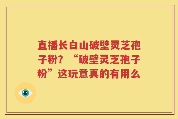 直播长白山破壁灵芝孢子粉？“破壁灵芝孢子粉”这玩意真的有用么