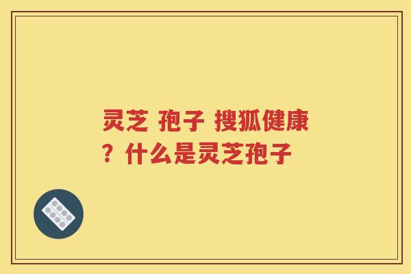 灵芝 孢子 搜狐健康？什么是灵芝孢子