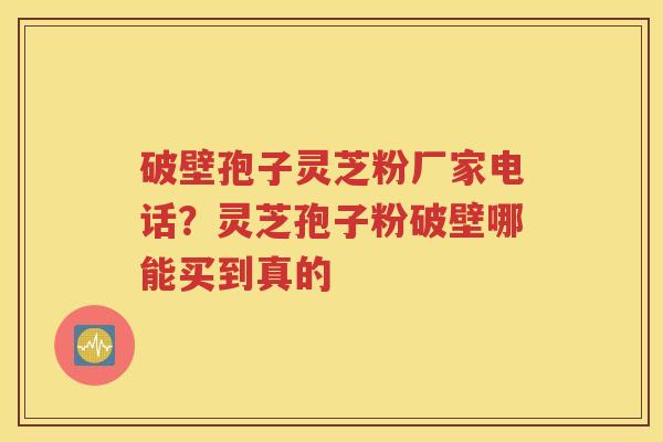 破壁孢子灵芝粉厂家电话？灵芝孢子粉破壁哪能买到真的
