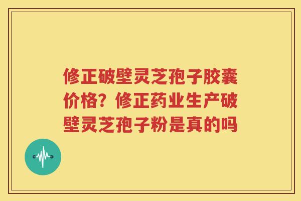修正破壁灵芝孢子胶囊价格？修正药业生产破壁灵芝孢子粉是真的吗