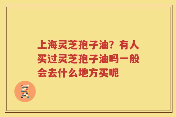 上海灵芝孢子油？有人买过灵芝孢子油吗一般会去什么地方买呢