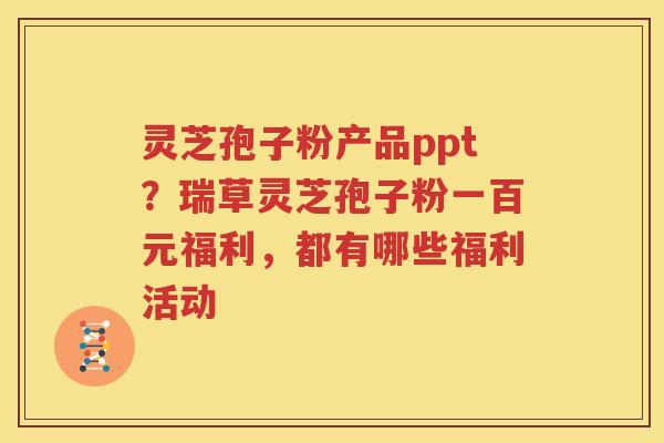 灵芝孢子粉产品ppt？瑞草灵芝孢子粉一百元福利，都有哪些福利活动