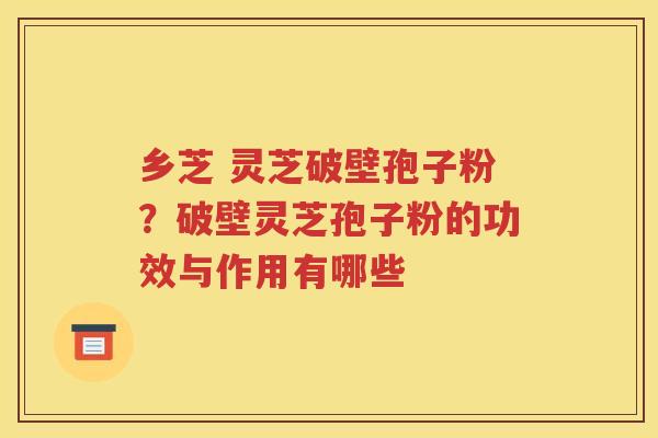 乡芝 灵芝破壁孢子粉？破壁灵芝孢子粉的功效与作用有哪些
